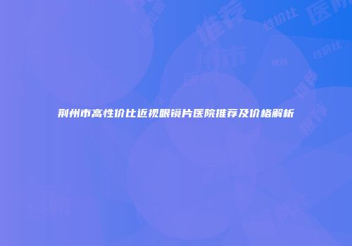 荆州市高性价比近视眼镜片医院推荐及价格解析