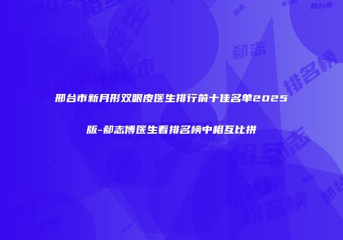 邢台市新月形双眼皮医生排行前十佳名单2025版-郗志博医生看排名榜中相互比拼