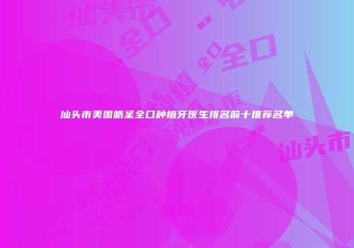 汕头市美国皓圣全口种植牙医生排名前十推荐名单