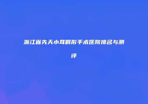 浙江省先天小耳畸形手术医院排名与测评