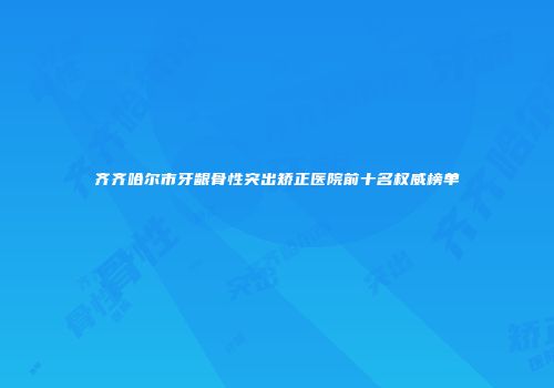 齐齐哈尔市牙龈骨性突出矫正医院前十名权威榜单