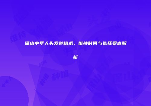 保山中年人头发种植术：维持时间与选择要点解析