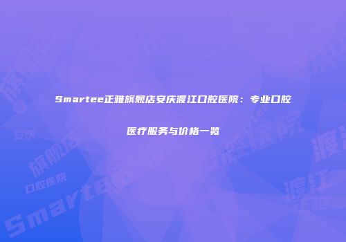 Smartee正雅旗舰店安庆渡江口腔医院：专业口腔医疗服务与价格一览