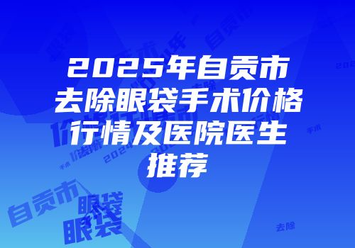 2025年自贡市去除眼袋手术价格行情及医院医生推荐