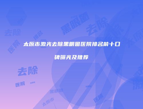 太原市激光去除黑眼圈医院排名前十口碑曝光及推荐