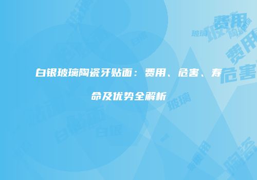 白银玻璃陶瓷牙贴面：费用、危害、寿命及优势全解析