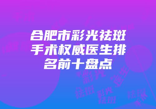 合肥市彩光祛斑手术权威医生排名前十盘点