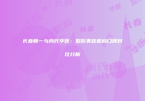长春韩一与尚氏华医：整形美容机构口碑对比分析