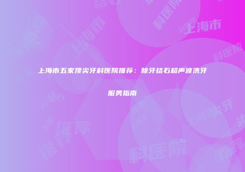 上海市五家顶尖牙科医院推荐：除牙结石超声波洗牙服务指南