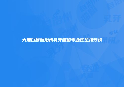 大理白族自治州乳牙滞留专业医生排行榜