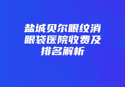 盐城贝尔眼纹消眼袋医院收费及排名解析