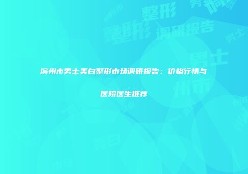 滨州市男士美白整形市场调研报告：价格行情与医院医生推荐