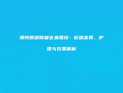 潮州颞部除皱去鱼尾纹：价格差异、护理与效果解析