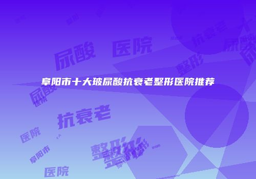 阜阳市十大玻尿酸抗衰老整形医院推荐