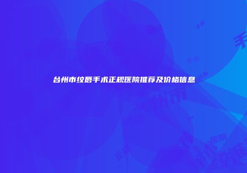 台州市纹唇手术正规医院推荐及价格信息