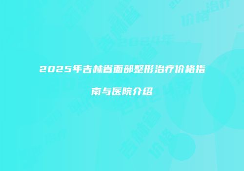2025年吉林省面部整形治疗价格指南与医院介绍