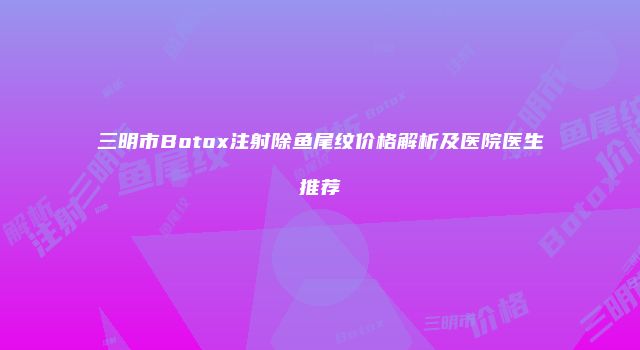 三明市Botox注射除鱼尾纹价格解析及医院医生推荐