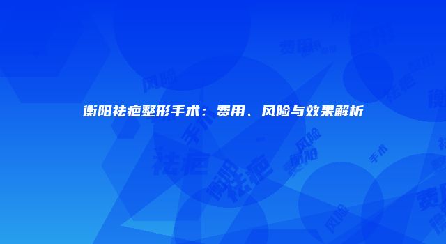 衡阳祛疤整形手术：费用、风险与效果解析