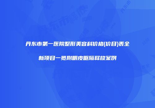 丹东市第一医院整形美容科价格(价目)表全新项目一览附眼皮眶隔释放案例