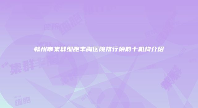 赣州市集群细胞丰胸医院排行榜前十机构介绍