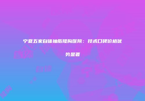宁夏五家自体抽脂隆胸医院：技术口碑价格优势显著