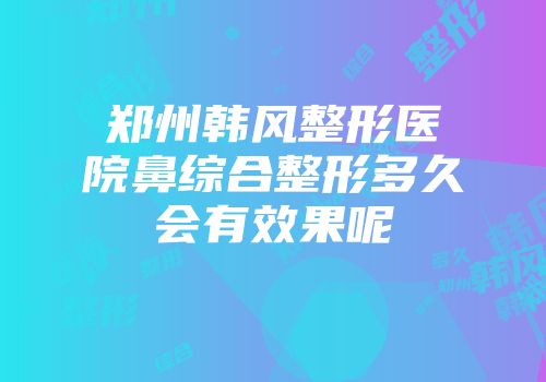 郑州韩风整形医院鼻综合整形多久会有效果呢