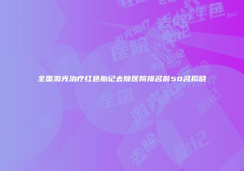 全国激光治疗红色胎记去除医院排名前50名揭晓