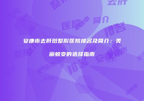 安康市去肝斑整形医院排名及简介：美丽蜕变的选择指南