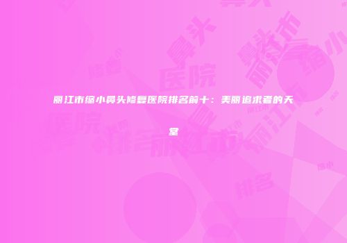 丽江市缩小鼻头修复医院排名前十：美丽追求者的天堂