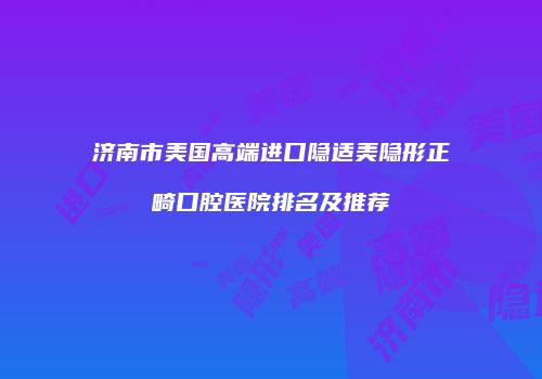 济南市美国高端进口隐适美隐形正畸口腔医院排名及推荐