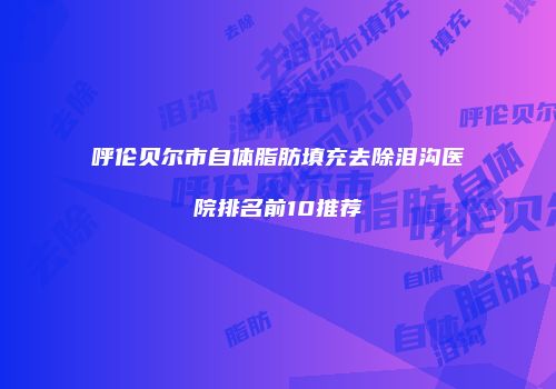 呼伦贝尔市自体脂肪填充去除泪沟医院排名前10推荐