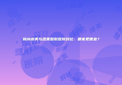 赣州虔美与添美整形医院对比：哪家更便宜？