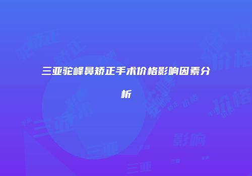 三亚驼峰鼻矫正手术价格影响因素分析