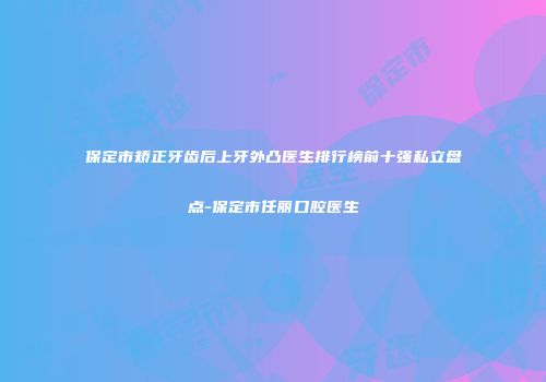 保定市矫正牙齿后上牙外凸医生排行榜前十强私立盘点-保定市任丽口腔医生
