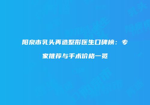 阳泉市乳头再造整形医生口碑榜：专家推荐与手术价格一览