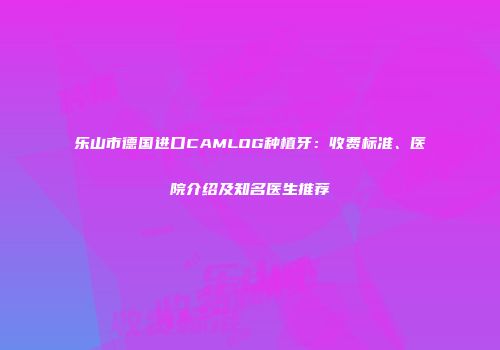 乐山市德国进口CAMLOG种植牙：收费标准、医院介绍及知名医生推荐