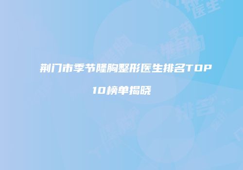 荆门市季节隆胸整形医生排名TOP10榜单揭晓