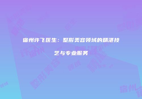 宿州许飞医生：整形美容领域的精湛技艺与专业服务