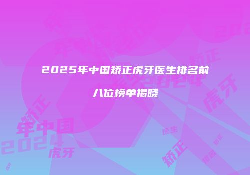2025年中国矫正虎牙医生排名前八位榜单揭晓