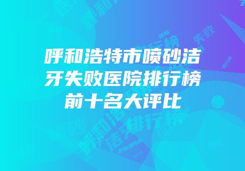呼和浩特市喷砂洁牙失败医院排行榜前十名大评比