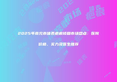 2025年南充市体表疤痕修复市场盘点：医院价格、实力及医生推荐
