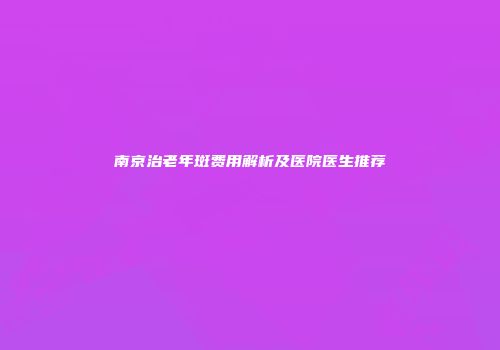 南京治老年斑费用解析及医院医生推荐