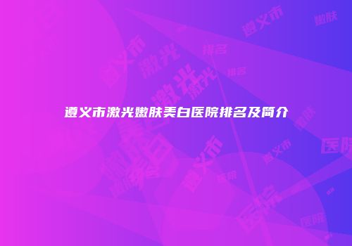 遵义市激光嫩肤美白医院排名及简介