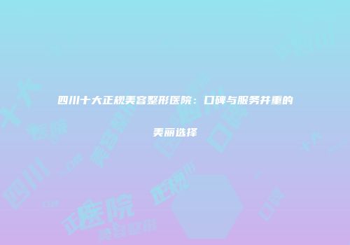 四川十大正规美容整形医院：口碑与服务并重的美丽选择