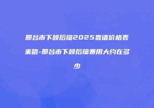 邢台市下颌后缩2025靠谱价格表来咯-邢台市下颌后缩费用大约在多少