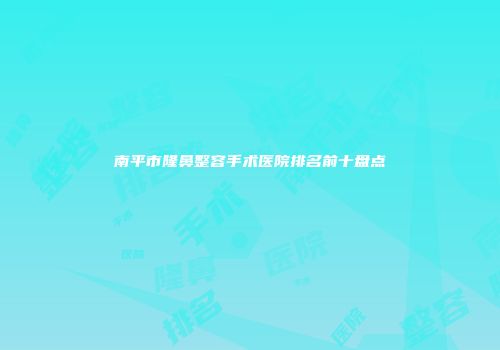 南平市隆鼻整容手术医院排名前十盘点