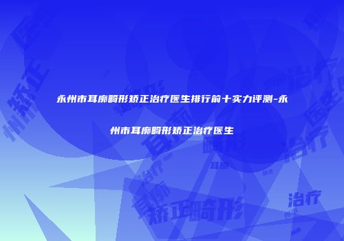 永州市耳廓畸形矫正治疗医生排行前十实力评测-永州市耳廓畸形矫正治疗医生