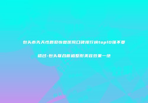包头市先天性唇裂恢复医院口碑排行榜top10强不要错过-包头联合丽格整形美容效果一绝