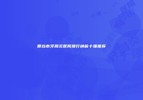 邢台市牙周炎医院排行榜前十强推荐