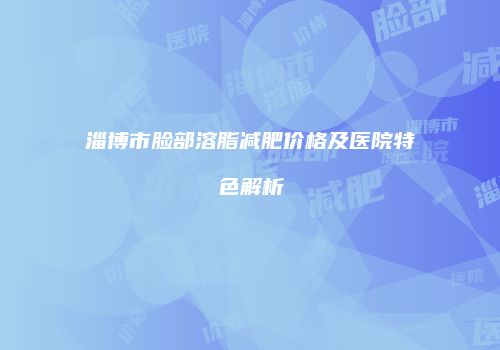 淄博市脸部溶脂减肥价格及医院特色解析